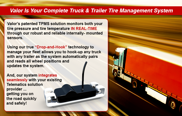 Valors patented TPMS solution monitors both your tire pressure and tire temperature IN REAL-TIME through our robust and reliable internally- mounted sensors.

Using our true Drop-and-Hook technology to manage your fleet allows you to hook-up any truck with any trailer as the system automatically pairs and reads all wheel positions and updates the system.

And, our system integrates seamlessly with your existing Telematics solution provider ... getting you on the road quickly and safely!